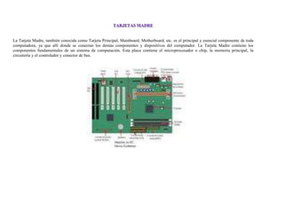 La Tarjeta Madre, también conocida como Tarjeta Principal, Mainboard, Motherboard, etc. es el principal y esencial componente de toda
computadora, ya que allí donde se conectan los demás componentes y dispositivos del computador. La Tarjeta Madre contiene los
componentes fundamentales de un sistema de computación. Esta placa contiene el microprocesador o chip, la memoria principal, la
circuitería y el controlador y conector de bus.
 