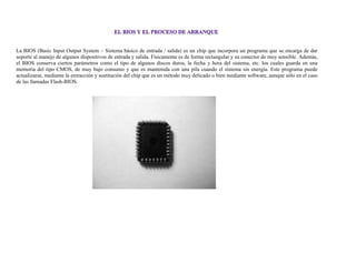 La BIOS (Basic Input Output System – Sistema básico de entrada / salida) es un chip que incorpora un programa que se encarga de dar
soporte al manejo de algunos dispositivos de entrada y salida. Físicamente es de forma rectangular y su conector de muy sensible. Además,
el BIOS conserva ciertos parámetros como el tipo de algunos discos duros, la fecha y hora del sistema, etc. los cuales guarda en una
memoria del tipo CMOS, de muy bajo consumo y que es mantenida con una pila cuando el sistema sin energía. Este programa puede
actualizarse, mediante la extracción y sustitución del chip que es un método muy delicado o bien mediante software, aunque sólo en el caso
de las llamadas Flash-BIOS.
 