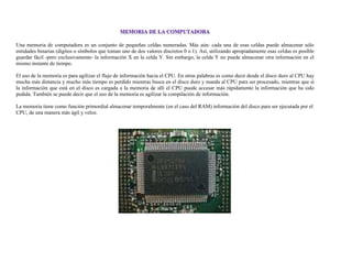 Una memoria de computadora es un conjunto de pequeñas celdas numeradas. Más aún: cada una de esas celdas puede almacenar sólo
entidades binarias (dígitos o símbolos que toman uno de dos valores discretos 0 o 1). Así, utilizando apropiadamente esas celdas es posible
guardar fácil -pero exclusivamente- la información X en la celda Y. Sin embargo, la celda Y no puede almacenar otra información en el
mismo instante de tiempo.
El uso de la memoria es para agilizar el flujo de información hacia el CPU. En otras palabras es como decir desde el disco duro al CPU hay
mucha más distancia y mucho más tiempo es perdido mientras busca en el disco duro y manda al CPU para ser procesado, mientras que si
la información que está en el disco es cargada a la memoria de allí el CPU puede accesar más rápidamente la información que ha sido
pedida. También se puede decir que el uso de la memoria es agilizar la compilación de información.
La memoria tiene como función primordial almacenar temporalmente (en el caso del RAM) información del disco para ser ejecutada por el
CPU, de una manera más ágil y veloz.
 