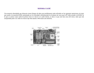 Una memoria ultrarrápida que almacena ciertos bloques de datos que posiblemente serán utilizados en las siguientes operaciones sin tener
que acudir a la memoria RAM, aumentando as í la velocidad y disminuyendo la el número de veces que la PC debe acceder a la RAM. Se
la que se conoce como caché de primer nivel, L1 (level 1) ó caché interna, es decir, la que está más cerca del micro, tanto que está
encapsulada junto a él, todos los micros tipo Intel desde el 486 tienen esta memoria.
 