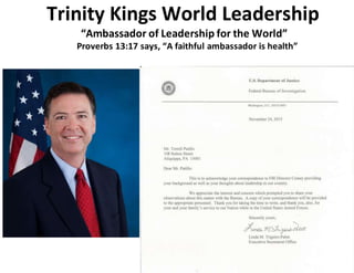 Trinity Kings World Leadership
“Ambassador of Leadership for the World”
Proverbs 13:17 says, “A faithful ambassador is health”
 