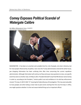 Democracy Dies in Darkness
Comey Exposes Political Scandal of
Watergate Calibre
By Willem Kleinendorst (June, 16 2017)
Zuyd University of Applied Sciences.
WASHINGTON - it has been an uncertain and unstable time for a lot of people, not only in America, but
for most people influenced by US politics. Ever since the Trump administration entered the white house,
jaw dropping information has been surfacing time after time concerning the current republican
administration. Although information will continue to flow and cause new questions to raise, one specific
event has overrun all other news. On May 9, 2017, President Donald Trump fired FBI director James Comey
in order to, according to the President, “restore public trust and confidence in its vital law enforcement
mission” (Trump, D. 2017). With “it” meaning the Federal Bureau of Investigation. This may seem plausible
to many people, but when taking a closer look at past events starting from the very first days in office,
one might question whether it is the real reason behind firing such an important official.
 