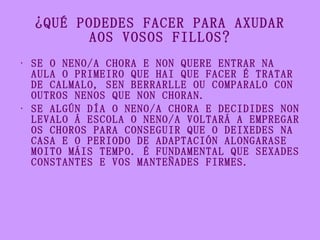 ¿QUÉ PODEDES FACER PARA AXUDAR AOS VOSOS FILLOS? <ul><li>SE O NENO/A CHORA E NON QUERE ENTRAR NA AULA O PRIMEIRO QUE HAI Q...