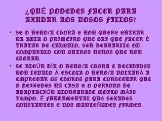 ¿ QU É PODEDES FACER PARA
    AXUDAR AOS VOSOS FILLOS?
• SE O NENO/A CHORA E NON QUERE ENTRAR
  NA AULA O PRIMEIRO QUE HAI QUE FACER É
  TRATAR DE CALMALO, SEN BERRARLLE OU
  COMPARALO CON OUTROS NENOS QUE NON
  CHORAN.
• SE ALG Ú N D Í A O NENO/A CHORA E DECIDIDES
  NON LEVALO Á ESCOLA O NENO/A VOLTAR Á A
  EMPREGAR OS CHOROS PARA CONSEGUIR QUE
  O DEIXEDES NA CASA E O PERIODO DE
  ADAPTACI Ó N ALONGARASE MOITO M Á IS
  TEMPO. É FUNDAMENTAL QUE SEXADES
  CONSTANTES E VOS MANTE Ñ ADES FIRMES.
 