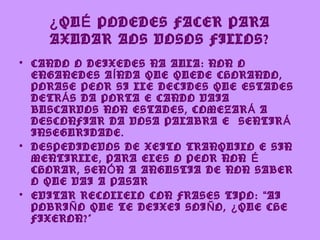 ¿ QU É PODEDES FACER PARA
    AXUDAR AOS VOSOS FILLOS?
• CANDO O DEIXEDES NA AULA: NON O
  ENGANEDES A Í NDA QUE QUEDE CHORANDO,
  PORASE PEOR SI LLE DECIDES QUE ESTADES
  DETR Á S DA PORTA E CANDO VAIA
  BUSCARVOS NON ESTADES, COMEZAR Á A
  DESCONFIAR DA VOSA PALABRA E SENTIR Á
  INSEGURIDADE.
• DESPEDIDEVOS DE XEITO TRANQUILO E SIN
  MENTIRLLE, PARA ELES O PEOR NON É
  CHORAR, SEN Ó N A ANGUSTIA DE NON SABER
  O QUE VAI A PASAR
• EVITAR RECOLLELO CON FRASES TIPO: “ AI
  POBRI Ñ O QUE TE DEIXEI SOI Ñ O, ¿ QUE CHE
  FIXERON?”
 