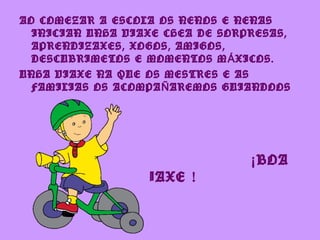 AO COMEZAR A ESCOLA OS NENOS E NENAS
  INICIAN UNHA VIAXE CHEA DE SORPRESAS,
  APRENDIZAXES, XOGOS, AMIGOS,
  DESCUBRIMETOS E MOMENTOS M Á XICOS.
UNHA VIAXE NA QUE OS MESTRES E AS
  FAMILIAS OS ACOMPA Ñ AREMOS GUIANDOOS
  E AXUDANDOOS.




                                 ¡ BOA
                VIAXE !
 