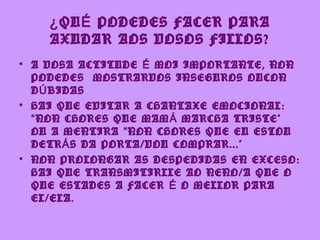 ¿ QU É PODEDES FACER PARA
    AXUDAR AOS VOSOS FILLOS?
• A VOSA ACTITUDE É MOI IMPORTANTE, NON
  PODEDES MOSTRARVOS INSEGUROS OUCON
  D Ú BIDAS
• HAI QUE EVITAR A CHANTAXE EMOCIONAL:
  “ NON CHORES QUE MAM Á MARCHA TRISTE”
  OU A MENTIRA “ NON CHORES QUE EU ESTOU
  DETR Á S DA PORTA/VOU COMPRAR...”
• NON PROLONGAR AS DESPEDIDAS EN EXCESO:
  HAI QUE TRANSMITIRLLE AO NENO/A QUE O
  QUE ESTADES A FACER É O MELLOR PARA
  EL/ELA.
 