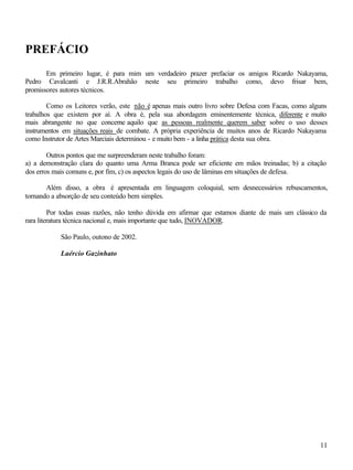 11
PREFÁCIO
Em primeiro lugar, é para mim um verdadeiro prazer prefaciar os amigos Ricardo Nakayama,
Pedro Cavalcanti e J.R.R.Abrahão neste seu primeiro trabalho como, devo frisar bem,
promissores autores técnicos.
Como os Leitores verão, este não é apenas mais outro livro sobre Defesa com Facas, como alguns
trabalhos que existem por aí. A obra é, pela sua abordagem eminentemente técnica, diferente e muito
mais abrangente no que concerne aquilo que as pessoas realmente querem saber sobre o uso desses
instrumentos em situações reais de combate. A própria experiência de muitos anos de Ricardo Nakayama
como Instrutor de Artes Marciais determinou - e muito bem - a linha prática desta sua obra.
Outros pontos que me surpreenderam neste trabalho foram:
a) a demonstração clara do quanto uma Arma Branca pode ser eficiente em mãos treinadas; b) a citação
dos erros mais comuns e, por fim, c) os aspectos legais do uso de lâminas em situações de defesa.
Além disso, a obra é apresentada em linguagem coloquial, sem desnecessários rebuscamentos,
tornando a absorção de seu conteúdo bem simples.
Por todas essas razões, não tenho dúvida em afirmar que estamos diante de mais um clássico da
rara literatura técnica nacional e, mais importante que tudo, INOVADOR.
São Paulo, outono de 2002.
Laércio Gazinhato
 