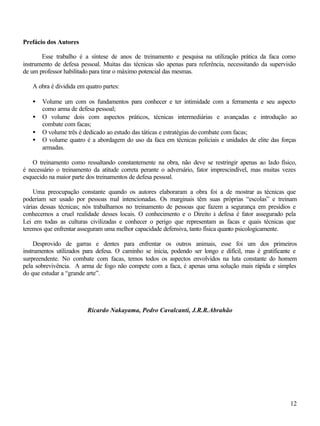 12
Prefácio dos Autores
Esse trabalho é a síntese de anos de treinamento e pesquisa na utilização prática da faca como
instrumento de defesa pessoal. Muitas das técnicas são apenas para referência, necessitando da supervisão
de um professor habilitado para tirar o máximo potencial das mesmas.
A obra é dividida em quatro partes:
• Volume um com os fundamentos para conhecer e ter intimidade com a ferramenta e seu aspecto
como arma de defesa pessoal;
• O volume dois com aspectos práticos, técnicas intermediárias e avançadas e introdução ao
combate com facas;
• O volume três é dedicado ao estudo das táticas e estratégias do combate com facas;
• O volume quatro é a abordagem do uso da faca em técnicas policiais e unidades de elite das forças
armadas.
O treinamento como ressaltando constantemente na obra, não deve se restringir apenas ao lado físico,
é necessário o treinamento da atitude correta perante o adversário, fator imprescindível, mas muitas vezes
esquecido na maior parte dos treinamentos de defesa pessoal.
Uma preocupação constante quando os autores elaboraram a obra foi a de mostrar as técnicas que
poderiam ser usado por pessoas mal intencionadas. Os marginais têm suas próprias “escolas” e treinam
várias dessas técnicas; nós trabalhamos no treinamento de pessoas que fazem a segurança em presídios e
conhecemos a cruel realidade desses locais. O conhecimento e o Direito à defesa é fator assegurado pela
Lei em todas as culturas civilizadas e conhecer o perigo que representam as facas e quais técnicas que
teremos que enfrentar asseguram uma melhor capacidade defensiva, tanto física quanto psicologicamente.
Desprovido de garras e dentes para enfrentar os outros animais, esse foi um dos primeiros
instrumentos utilizados para defesa. O caminho se inicia, podendo ser longo e difícil, mas é gratificante e
surpreendente. No combate com facas, temos todos os aspectos envolvidos na luta constante do homem
pela sobrevivência. A arma de fogo não compete com a faca, é apenas uma solução mais rápida e simples
do que estudar a “grande arte”.
Ricardo Nakayama, Pedro Cavalcanti, J.R.R.Abrahão
 