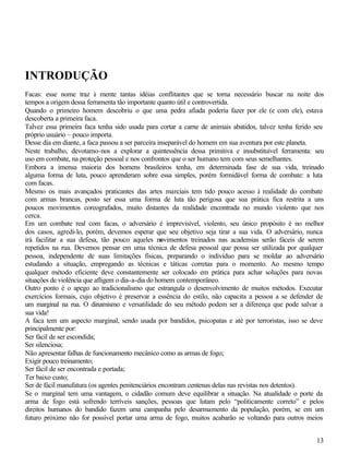 13
INTRODUÇÃO
Facas: esse nome traz à mente tantas idéias conflitantes que se torna necessário buscar na noite dos
tempos a origem dessa ferramenta tão importante quanto útil e controvertida.
Quando o primeiro homem descobriu o que uma pedra afiada poderia fazer por ele (e com ele), estava
descoberta a primeira faca.
Talvez essa primeira faca tenha sido usada para cortar a carne de animais abatidos, talvez tenha ferido seu
próprio usuário – pouco importa.
Desse dia em diante, a faca passou a ser parceira inseparável do homem em sua aventura por este planeta.
Neste trabalho, devotamo-nos a explorar a quintessência dessa primitiva e insubstituível ferramenta: seu
uso em combate, na proteção pessoal e nos confrontos que o ser humano tem com seus semelhantes.
Embora a imensa maioria dos homens brasileiros tenha, em determinada fase de sua vida, treinado
alguma forma de luta, pouco aprenderam sobre essa simples, porém formidável forma de combate: a luta
com facas.
Mesmo os mais avançados praticantes das artes marciais tem tido pouco acesso à realidade do combate
com armas brancas, posto ser essa uma forma de luta tão perigosa que sua prática fica restrita a uns
poucos movimentos coreografados, muito distantes da realidade encontrada no mundo violento que nos
cerca.
Em um combate real com facas, o adversário é imprevisível, violento, seu único propósito é no melhor
dos casos, agredi-lo, porém, devemos esperar que seu objetivo seja tirar a sua vida. O adversário, nunca
irá facilitar a sua defesa, tão pouco aqueles movimentos treinados nas academias serão fáceis de serem
repetidos na rua. Devemos pensar em uma técnica de defesa pessoal que possa ser utilizada por qualquer
pessoa, independente de suas limitações físicas, preparando o indivíduo para se moldar ao adversário
estudando a situação, empregando as técnicas e táticas corretas para o momento. Ao mesmo tempo
qualquer método eficiente deve constantemente ser colocado em prática para achar soluções para novas
situações de violência que afligem o dia-a-dia do homem contemporâneo.
Outro ponto é o apego ao tradicionalismo que estrangula o desenvolvimento de muitos métodos. Executar
exercícios formais, cujo objetivo é preservar a essência do estilo, não capacita a pessoa a se defender de
um marginal na rua. O dinamismo e versatilidade do seu método podem ser a diferença que pode salvar a
sua vida!
A faca tem um aspecto marginal, sendo usada por bandidos, psicopatas e até por terroristas, isso se deve
principalmente por:
Ser fácil de ser escondida;
Ser silenciosa;
Não apresentar falhas de funcionamento mecânico como as armas de fogo;
Exigir pouco treinamento;
Ser fácil de ser encontrada e portada;
Ter baixo custo;
Ser de fácil manufatura (os agentes penitenciários encontram centenas delas nas revistas nos detentos).
Se o marginal tem uma vantagem, o cidadão comum deve equilibrar a situação. Na atualidade o porte da
arma de fogo está sofrendo terríveis sanções, pessoas que lutam pelo “politicamente correto” e pelos
direitos humanos do bandido fazem uma campanha pelo desarmamento da população, porém, se em um
futuro próximo não for possível portar uma arma de fogo, muitos acabarão se voltando para outros meios
 