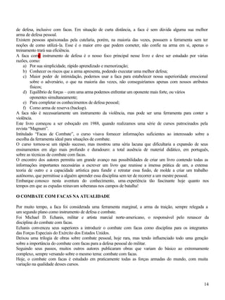 14
de defesa, inclusive com facas. Em situação de curta distância, a faca é sem dúvida alguma sua melhor
arma de defesa pessoal.
Existem pessoas apaixonadas pela cutelaria, porém, na maioria das vezes, possuem a ferramenta sem ter
noções de como utilizá-la. Esse é o maior erro que podem cometer, não confie na arma em si, apenas o
treinamento trará sua eficiência.
A faca como instrumento de defesa é o nosso foco principal nesse livro e deve ser estudado por várias
razões, como:
a) Por sua simplicidade, rápido aprendizado e memorização;
b) Conhecer os riscos que a arma apresenta, podendo executar uma melhor defesa;
c) Maior poder de intimidação, podemos usar a faca para estabelecer nossa superioridade emocional
sobre o adversário, o que na maioria das vezes, não conseguiríamos apenas com nossos atributos
físicos;
d) Equilíbrio de forças – com uma arma podemos enfrentar um oponente mais forte, ou vários
oponentes simultaneamente;
e) Para completar os conhecimentos de defesa pessoal;
f) Como arma de reserva (backup).
A faca não é necessariamente um instrumento da violência, mas pode ser uma ferramenta para conter a
violência.
Este livro começou a ser esboçado em 1988, quando realizamos uma série de cursos patrocinados pela
revista “Magnum”.
Intitulado “Facas de Combate”, o curso visava fornecer informações suficientes ao interessado sobre a
escolha da ferramenta ideal para situações de combate.
O curso tornou-se um rápido sucesso, mas mostrou uma séria lacuna que dificultaria a expansão de seus
ensinamentos em algo mais profundo e duradouro: a total ausência de material didático, em português,
sobre as técnicas de combate com facas.
O encontro dos autores permitiu um grande avanço nas possibilidades de criar um livro contendo todas as
informações importantes necessárias a escrever um livro que reunisse a imensa prática de um, a extensa
teoria de outro e a capacidade artística para fundir e retratar essa fusão, de molde a criar um trabalho
autônomo, que permitisse a alguém aprender essa disciplina sem ter de recorrer a um mestre pessoal.
Embarque conosco nesta aventura do conhecimento, uma experiência tão fascinante hoje quanto nos
tempos em que as espadas reinavam soberanas nos campos de batalha!
O COMBATE COM FACAS NA ATUALIDADE
Por muito tempo, a faca foi considerada uma ferramenta marginal, a arma da traição, sempre relegada a
um segundo plano como instrumento de defesa e combate.
Foi Michael D. Echanis, militar e artista marcial norte-americano, o responsável pelo renascer da
disciplina do combate com facas.
Echanis convenceu seus superiores a introduzir o combate com facas como disciplina para os integrantes
das Forças Especiais do Exército dos Estados Unidos.
Deixou uma trilogia de obras sobre combate pessoal, hoje rara, mas tendo influenciado todo uma geração
sobre a importância do combate com facas para a defesa pessoal do militar.
Seguindo seus passos, muitos outros autores publicaram obras que variam do básico ao extremamente
complexo, sempre versando sobre o mesmo tema: combate com facas.
Hoje, o combate com facas é estudado em praticamente todas as forças armadas do mundo, com muita
variação na qualidade desses cursos.
 
