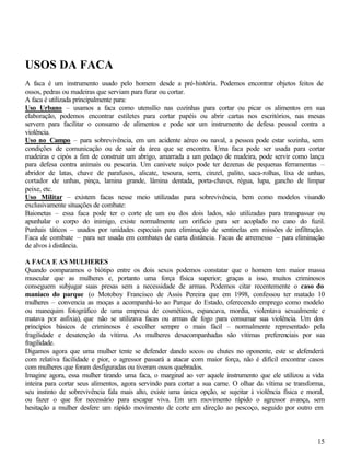 15
USOS DA FACA
A faca é um instrumento usado pelo homem desde a pré-história. Podemos encontrar objetos feitos de
ossos, pedras ou madeiras que serviam para furar ou cortar.
A faca é utilizada principalmente para:
Uso Urbano – usamos a faca como utensílio nas cozinhas para cortar ou picar os alimentos em sua
elaboração, podemos encontrar estiletes para cortar papéis ou abrir cartas nos escritórios, nas mesas
servem para facilitar o consumo de alimentos e pode ser um instrumento de defesa pessoal contra a
violência.
Uso no Campo – para sobrevivência, em um acidente aéreo ou naval, a pessoa pode estar sozinha, sem
condições de comunicação ou de sair da área que se encontra. Uma faca pode ser usada para cortar
madeiras e cipós a fim de construir um abrigo, amarrada a um pedaço de madeira, pode servir como lança
para defesa contra animais ou pescaria. Um canivete suíço pode ter dezenas de pequenas ferramentas –
abridor de latas, chave de parafusos, alicate, tesoura, serra, cinzel, palito, saca-rolhas, lixa de unhas,
cortador de unhas, pinça, lamina grande, lâmina dentada, porta-chaves, régua, lupa, gancho de limpar
peixe, etc.
Uso Militar – existem facas nesse meio utilizadas para sobrevivência, bem como modelos visando
exclusivamente situações de combate:
Baionetas – essa faca pode ter o corte de um ou dos dois lados, são utilizadas para transpassar ou
apunhalar o corpo do inimigo, existe normalmente um orifício para ser acoplado no cano do fuzil.
Punhais táticos – usados por unidades especiais para eliminação de sentinelas em missões de infiltração.
Faca de combate – para ser usada em combates de curta distância. Facas de arremesso – para eliminação
de alvos à distância.
A FACA E AS MULHERES
Quando comparamos o biótipo entre os dois sexos podemos constatar que o homem tem maior massa
muscular que as mulheres e, portanto uma força física superior; graças a isso, muitos criminosos
conseguem subjugar suas presas sem a necessidade de armas. Podemos citar recentemente o caso do
maníaco do parque (o Motoboy Francisco de Assis Pereira que em 1998, confessou ter matado 10
mulheres – convencia as moças a acompanhá-lo ao Parque do Estado, oferecendo emprego como modelo
ou manequim fotográfico de uma empresa de cosméticos, espancava, mordia, violentava sexualmente e
matava por asfixia), que não se utilizava facas ou armas de fogo para consumar sua violência. Um dos
princípios básicos de criminosos é escolher sempre o mais fácil – normalmente representado pela
fragilidade e desatenção da vítima. As mulheres desacompanhadas são vítimas preferenciais por sua
fragilidade.
Digamos agora que uma mulher tente se defender dando socos ou chutes no oponente, este se defenderá
com relativa facilidade e pior, o agressor passará a atacar com maior força, não é difícil encontrar casos
com mulheres que foram desfiguradas ou tiveram ossos quebrados.
Imagine agora, essa mulher tirando uma faca, o marginal ao ver aquele instrumento que ele utilizou a vida
inteira para cortar seus alimentos, agora servindo para cortar a sua carne. O olhar da vítima se transforma,
seu instinto de sobrevivência fala mais alto, existe uma única opção, se sujeitar à violência física e moral,
ou fazer o que for necessário para escapar viva. Em um movimento rápido o agressor avança, sem
hesitação a mulher desfere um rápido movimento de corte em direção ao pescoço, seguido por outro em
 