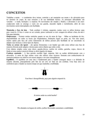 19
CONCEITOS
Trabalhar a mente – o combatente deve treinar, controlar e até manipular sua mente e do adversário para
ter domínio do corpo, de suas emoções e de sua habilidade técnica. As principais dificuldades são
vencidas – o medo, hesitação e a surpresa. Os movimentos são simples e fluidos, o adversário é um mero
coadjuvante onde se enxerga o vazio em sua guarda, atacando rápida e mortalmente, além de seus
movimentos serem interceptados com facilidade.
Mantenha o foco da luta – Todo combate é violento, sangrento, muitas vezes se utiliza técnicas sujas
para vencê-lo. O foco é cortar ou ser cortado, pense realmente se terá coragem de utilizar a faca, ela não é
feita para intimidar.
Onipresença – Existem muitas restrições quanto ao uso da arma de fogo – falhas ou incidentes de tiro,
disponibilidade em todos os locais que freqüentamos, limitações legais ao porte, etc. Nos dias atuais,
muitos optam pela faca até como instrumento de defesa pessoal pela facilidade de ser encontrada ou
adaptar suas técnicas a vários tipos de objetos.
Todas as armas são iguais - são apenas ferramentas e um lutador que sabe como utilizar uma faca de
maneira eficiente pode adaptar a técnica para outros objetos que estão a mão.
Com objetos simples como uma chave, guarda-chuvas, cartões de crédito, garrafas, copos, chaves de
fenda ou uma caneta é possível efetuar os doze ângulos de ataque.
Conheça anatomia - A faca permite escolher fugir, negociar, ferir ou acabar definitivamente com o
adversário. A arma de fogo muitas vezes não oferece esses recursos. Somente com conhecimentos de
anatomia podemos ser seletivos em nossos ataques e em suas conseqüências.
Equilíbrio - O equilíbrio em uma luta é fundamental para o lutador conseguir atacar e se defender de
maneira eficiente, principalmente pelo fato de um erro ser fatal em um combate. Uma base deve ser
confortável para o lutador ao mesmo tempo em que mantenha a mobilidade.
Essa base é desequilibrada, peça para alguém empurrá-lo.
Já tentou andar na corda bamba?
Pés afastados na largura do ombro, joelhos flexionados aumentam a estabilidade.
 