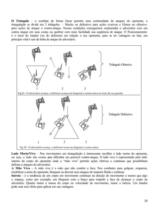20
O Triangulo – o combate de forma linear permite uma continuidade de ataques do oponente, a
triangulação se divide em 2 triângulos – Macho ou defensivo para ações evasivas e Fêmea ou ofensivo
para ações de ataque e contra-ataque. Nessas condições conseguimos surpreender o adversário com um
contra ataque em suas costas ou quebrar com mais facilidade sua seqüência de ataque. O Posicionamento
é o local do lutador (ou do defensor) em relação a seu oponente, para se ter vantagem na luta, um
princípio vital é sair da linha de ataque do adversário.
Lado Morto/Vivo – Nos movimentos em triangulação é interessante escolher o lado morto do oponente,
ou seja, o lado das costas para dificultar um possível contra-ataque. O lado vivo é representado pelo lado
interno do corpo do oponente onde a “mão viva” permite ações efetivas e contínuas que possibilitam
defesas e ataques do adversário.
A Mão Viva - A mão viva é a mão que não contém a faca. Nos combates para golpear, empurrar,
imobilizar a arma do oponente, bloquear ou desviar seus ataques de maneira fluída e contínua.
Inércia - é a tendência de um corpo em movimento continuar na direção do movimento a menos que algo
o impeça, como por exemplo, um bloqueio com o braço para impedir a faca de alcançar o corpo do
adversário. Quanto maior a massa do corpo ou velocidade do movimento, maior a inércia. Um lutador
pode usar esse efeito para aplicar em sua vantagem.
1 2 3
Triângulo Ofensivo
Fig.01 - O adversário avança, o defensor avança em diagonal e contra-ataca no meio de sua guarda.
Triângulo Defensivo
Fig. 02 - O adversário avança, o defensor recua em diagonal e contra-ataca.
1 2 3
 