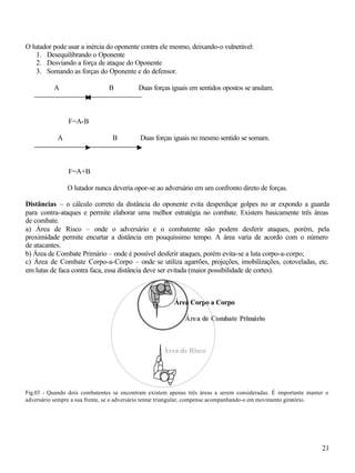 21
O lutador pode usar a inércia do oponente contra ele mesmo, deixando-o vulnerável:
1. Desequilibrando o Oponente
2. Desviando a força de ataque do Oponente
3. Somando as forças do Oponente e do defensor.
A B Duas forças iguais em sentidos opostos se anulam.
F=A-B
A B Duas forças iguais no mesmo sentido se somam.
F=A+B
O lutador nunca deveria opor-se ao adversário em um confronto direto de forças.
Distâncias – o cálculo correto da distância do oponente evita desperdiçar golpes no ar expondo a guarda
para contra-ataques e permite elaborar uma melhor estratégia no combate. Existem basicamente três áreas
de combate.
a) Área de Risco – onde o adversário e o combatente não podem desferir ataques, porém, pela
proximidade permite encurtar a distância em pouquíssimo tempo. A área varia de acordo com o número
de atacantes.
b) Área de Combate Primário – onde é possível desferir ataques, porém evita-se a luta corpo-a-corpo;
c) Área de Combate Corpo-a-Corpo – onde se utiliza agarrões, projeções, imobilizações, cotoveladas, etc.
em lutas de faca contra faca, essa distância deve ser evitada (maior possibilidade de cortes).
Fig.03 - Quando dois combatentes se encontram existem apenas três áreas a serem consideradas. É importante manter o
adversário sempre a sua frente, se o adversário tentar triangular, compense acompanhando-o em movimento giratório.
Área de Risco
Área Corpo a Corpo
ÁÁrreeaa ddee CCoommbbaattee PPrriimmáárriioo
 