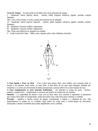 24
Áreas de Ataque – O corpo pode ser dividido cinco áreas principais de ataque:
I – Quadrante: lateral superior direita – artérias, radial, braquial, subclávia, jugular, carótida, costelas
flutuantes.
Obs.: Com a faca à frente, se torna o ponto mais próximo de ser atingido.
II – Quadrante: lateral superior esquerda – artérias, radial, braquial, subclávia, jugular, carótida, costelas
flutuantes.
III – Quadrante: Femoral, tendões e ligamentos.
IV – Quadrante: Femoral, tendões e ligamentos.
Obs.: Ponto mais difícil de ser atingido em combate.
V – Linha Central do Corpo – Olhos, nariz, traquéia, plexo solar, abdômen, testículos.
Fig.07
A Faca iguala o fraco ao forte – Com a faca uma pessoa fraca, uma mulher, por exemplo, pode se
nivelar a um atacante muito maior, ou mais forte. A faca deixa de ser uma arma marginal, utilizada por
criminosos e se torna uma ferramenta de defesa pessoal para a pessoa sobreviver a uma situação de risco.
A Faca complementa as artes marciais tradicionais – em princípio as armas em geral – bastões,
espadas, a própria faca – complementa os recursos que podem ser usados em um combate.
Simetria – é a capacidade de utilizar a faca com as duas mãos, esse conceito é importante se pensarmos
que o braço forte pode ser incapacitado, sendo necessário usar a mão fraca para continuar o combate.
Precisão – significa o cálculo correto do ataque, considerando o ângulo e a distância do alvo. Não
desperdiçamos os golpes no ar, evitando expor partes do corpo para o contra-ataque do adversário,
alcançando o objetivo escolhido para acabar rapidamente com o combate.
I II
III IV
V
 