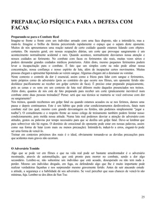 25
PREPARAÇÃO PSÍQUICA PARA A DEFESA COM
FACAS
Preparando-se para o Combate Real
Imagine-se frente a frente com um indivíduo armado com uma faca disposto, não a intimidá-lo, mas a
matá-lo. Imagine o brilho da lâmina percorrendo rapidamente o espaço que o separa deste oponente.
Muitos de nós apresentamos uma reação natural de certo cuidado quando estamos lidando com objetos
cortantes. De maneira geral, em nossas ocupações diárias, um corte que provoque sangramento é um
acontecimento normalmente acidental e raro. Quando acontece, normalmente desviamos nossa atenção e
nossos cuidados ao ferimento. No combate com facas os ferimentos são reais, muitas vezes sérios e
podem demandar grandes cuidados médicos posteriores. Além disto, mesmo pequenos ferimentos podem
levar a incapacitação para o combate. É fato que um simples corte na mão pode afetar nossa
concentração, nossa confiança e nosso espírito de luta, além de incapacitar certos movimentos. Muitas
pessoas chegam a apresentar hipotensão ao verem sangue. Algumas chegam até a desmaiar ou vomitar.
Neste contexto o controle da dor é essencial, assim como a frieza para lidar com sangue e ferimentos,
tanto próprios como do adversário (pois ao contrário do que ocorre nos filmes, um oponente ferido não
desfalece pacificamente ao receber um golpe certeiro de faca). É preciso estar preparado psiquicamente,
pois as cenas e os sons em um contexto de luta real diferem muito daqueles presenciados nos treinos.
Além disto, quantos de nós está de fato preparado para receber um corte (praticamente inevitável num
combate entre duas pessoas treinadas)? Pense: será que sua técnica se manteria se você estivesse com dor
ou sangramento?
Nos treinos, quando recebemos um golpe fatal ou quando estamos acuados ou se nos ferimos, damos uma
pausa e depois continuamos. Este é um hábito que pode criar condicionamentos desfavoráveis, fatais num
combate real (no qual, mesmo com grande desvantagem ou feridos, não podemos simplesmente “jogar a
toalha”). O comedimento e o respeito frente ao nosso colega de treinamento também podem limitar nosso
condicionamento, pois molda nossa atitude. Numa luta real podemos desviar a atenção do adversário com
atitudes, gestos ou palavras por tempo necessário para que se desfira um golpe fatal. Deve-se lembrar que
para sobreviver não há regras. O domínio do emocional do oponente pode estar em nossas palavras, assim
como sua forma de lutar (com mais ou menos precaução). Intimidá-lo, induzi-lo a erros, enganá-lo pode
ser uma forma de vencê-lo.
Treinar em contextos próximos dos reais é o ideal, obviamente tomando-se as devidas precauções para
que acidentes mais graves não ocorram.
O Adversário Temido
Algo que se pode ver em filmes e que na vida real pode ser bastante amedrontador é o adversário
mostrando, através de automutilação, que está pronto para morrer no combate, sendo a dor algo
secundário. Lembre-se, não subestime um indivíduo que está acuado, desesperado ou não tem nada a
perder. Mesmo um indivíduo drogado, em fuga, ou defendendo algo que lhe é muito importante pode
realizar verdadeiras façanhas e nos surpreender mesmo gravemente ferido. Antes de sair atacando estude
a atitude, a segurança e a habilidade de seu adversário. Se você perceber que suas chances de vencê-lo são
mínimas, fuja. Lembre-se dos ditos de Sun Tsu:
 