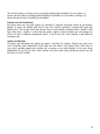 26
“Se você não conhece a si mesmo e nem a seu inimigo, perderá todas as batalhas. Se você conhece a si
mesmo, mas não conhece seu inimigo perderá metade de suas batalhas. Se você conhece o inimigo e a si
mesmo não precisa temer o resultado de cem batalhas”.
Lidando com Seus Sentimentos
Da mesma forma que você pode induzir seu adversário a respostas emocionais através de provocações,
atitudes ou gestos, ele também pode fazê-lo com você. Controle emocional é essencial para quem está
lidando com a vida de pelo menos duas pessoas. Deve-se saber quando é prudente atacar e quando é sábio
fugir. Além disto, o orgulho e o afã da luta não podem cegá-lo a ponto de induzir que você pratique um
excesso do qual se arrependa amargamente depois. A luta de faca não é para vingança, é para defesa de
sua própria vida.
Agindo com Discrição
Os ataques mais fulminantes são aqueles que pegam o adversário de surpresa. Mostrar para todos como
você é preparado pode simplesmente revelar quais são suas armas e seus pontos fracos. Além disto, se
você estiver acertando alguém num combate real, as pessoas ao seu redor tenderão a vê-lo como vítima,
independente do que ele tiver feito. Neste contexto você pode acabar sendo atacado por pessoas que não
tem nada a ver com o conflito.
 