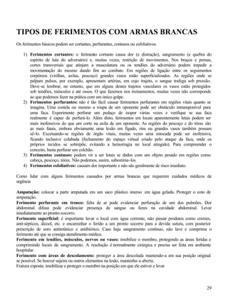 29
TIPOS DE FERIMENTOS COM ARMAS BRANCAS
Os ferimentos básicos podem ser cortantes, perfurantes, contusos ou esfoliativos.
1) Ferimentos cortantes: o ferimento cortante causa dor (e distração), sangramento (e quebra do
espírito de luta do adversário) e, muitas vezes, restrição de movimentos. Nos braços e pernas,
cortes transversais que atinjam a musculatura ou os tendões do adversário podem impedir a
movimentação do mesmo dando fim ao combate. Em regiões de ligação entre os seguimentos
corpóreos (virilhas, axilas, pescoço) grandes vasos estão superficializados. As regiões onde se
palpam pulsos, por exemplo, apresentam artérias, em cujo trajeto, o sangue trafega sob pressão.
Deve-se lembrar, no entanto, que em alguns destes trajetos vasculares os vasos estão protegidos
sob tendões, músculos e até ossos. O que fazemos nos treinamentos, muitas vezes não corresponde
ao que podemos fazer na prática com um único golpe.
2) Ferimentos perfurantes: não é tão fácil causar ferimentos perfurantes em regiões vitais quanto se
imagina. Uma costela ou mesmo a roupa de um oponente pode ser obstáculo intransponível para
uma faca. Experimente perfurar um pedaço de isopor várias vezes e verifique se sua faca
realmente é capaz de perfurá-lo. Além disto, ferimentos em locais aparentemente letais podem ser
mais inofensivos do que um corte na axila de um oponente. As regiões do pescoço e do tórax são
as mais fatais, embora obviamente uma lesão em fígado, rins ou grandes vasos também possam
sê-lo. Excetuando-se regiões de órgão vitais, muitas vezes uma estocada pode ser inofensiva,
ficando inclusive colabada (fechamento do espaço virtual criado pelo ataque da faca, onde os
próprios tecidos se sobrepõe, evitando a hemorragia no local atingido). Para compreender o
conceito, basta perfurar um colchão.
3) Ferimentos contusos: podem vir a ser letais se dados com um objeto pesado em regiões como
cabeça, pescoço, tórax. Não podemos, assim, subestima-los.
4) Ferimentos esfoliativos: causam dor importante e não são geralmente de risco imediato.
Como lidar com alguns ferimentos causados por armas brancas que requerem cuidados médicos de
urgência
Amputação: colocar a parte amputada em um saco plástico imerso em água gelada. Proteger o coto de
amputação.
Ferimento perfurante em tronco: falta de ar pode evidenciar perfuração de um dos pulmões. Dor
abdominal difusa pode evidenciar presença de sangue ou fezes na cavidade abdominal. Levar
imediatamente ao pronto-socorro.
Ferimento superficial: é importante lavar o local com água corrente, não passar produtos como cremes,
anti-sépticos, álcool, etc. e encaminhar o ferido a um pronto socorro para a devida sutura, com posterior
prescrição de soro antitetânico e antibiótico. Caso haja sangramento contínuo, não lave e comprima o
ferimento até que se consiga atendimento médico.
Ferimento em tendões, músculos, nervos ou vasos: imobilize o membro, protegendo as áreas feridas e
comprimindo locais de sangramento. A resolução é normalmente cirúrgica e precisa ser feita em ambiente
hospitalar.
Ferimento com áreas de descolamento: proteger a área descolada mantendo-a em sua posição original
se possível. Se houver sujeira ou outros elementos na lesão, mantenha-a aberta.
Fratura exposta: imobilizar e proteger o membro na posição em que ele estiver e levar
 