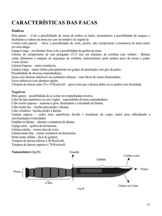 31
CARACTERÍSTICAS DAS FACAS
Positivas
Dois gumes – Com a possibilidade de cortar de ambos os lados, aumentamos a possibilidade de ataques e
facilitamos a soltura da arma em caso de tentativa de segurá-la.
Contra-corte parcial – eleva a possibilidade de corte, porém, não compromete a resistência da arma como
em uma adaga.
Espiga Longa – em lâminas fixas evita a possibilidade de quebra da arma.
Lâmina de comprimento de sete polegadas (17,5 cm) em situações de combate (uso militar) – lâminas
curtas diminuem a margem de segurança do combate, potencializam (pelo próprio peso da arma) o golpe
e seus efeitos.
Lâmina Espessa – maior resistência;
Lâmina Larga – maior efeitos principalmente em golpes de penetração com giro de pulso;
Possibilidade de diversas empunhaduras;
Facas com lâminas dobráveis em ambientes urbanos - mais fáceis de serem dissimuladas.
Facas dobráveis com abertura rápida;
Têmpera de dureza entre 55 e 59 Rockwell – para evitar que a lâmina dobre ou se quebre com facilidade.
Negativas
Dois gumes – possibilidade de se cortar em empunhadura reversa.
Cabo do tipo anatômico ou soco inglês – impossibilita diversas empunhaduras.
Cabo muito espesso - aumenta o peso, diminuindo a velocidade da lâmina.
Cabo muito liso – facilita para perder a lâmina;
Cabo cilíndrico –facilita perder a lâmina;
Lâmina espessa – cortes mais superficiais devido à resistência do corpo, maior peso dificultando a
movimentação (velocidade).
Entalhes na lâmina – diminui a resistência da lâmina.
Espiga curta – quebra da ferramenta.
Lâmina estreita – menor área de corte.
Lâmina muito fina – menor resistência da ferramenta.
Ponta muito afilada - fácil de quebrar;
Tempera de dureza inferior a 50 Rockwell.
Tempera de dureza superior a 70 Rockwell.
Nomenclatura (fig.08)
Fig.08
Ponta
Lâmina
Gume ou Corte
Cabo
Guarda
Contra-corte
Pomo
 