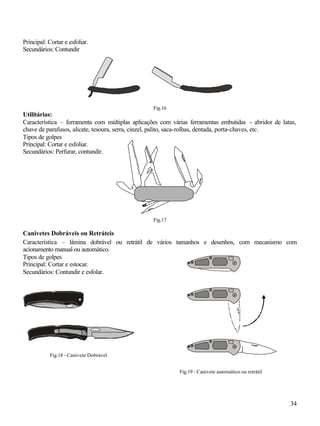 34
Principal: Cortar e esfoliar.
Secundários: Contundir
Fig.16
Utilitárias:
Característica – ferramenta com múltiplas aplicações com várias ferramentas embutidas - abridor de latas,
chave de parafusos, alicate, tesoura, serra, cinzel, palito, saca-rolhas, dentada, porta-chaves, etc.
Tipos de golpes
Principal: Cortar e esfoliar.
Secundários: Perfurar, contundir.
Fig.17
Canivetes Dobráveis ou Retráteis
Característica – lâmina dobrável ou retrátil de vários tamanhos e desenhos, com mecanismo com
acionamento manual ou automático.
Tipos de golpes
Principal: Cortar e estocar.
Secundários: Contundir e esfolar.
Fig.18 - Canivete Dobrável
Fig.19 - Canivete automático ou retrátil
 