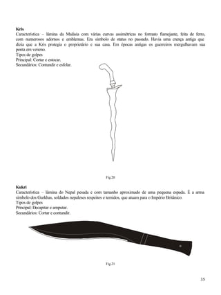 35
Kris
Característica – lâmina da Malásia com várias curvas assimétricas no formato flamejante, feita de ferro,
com numerosos adornos e emblemas. Era símbolo de status no passado. Havia uma crença antiga que
dizia que a Kris protegia o proprietário e sua casa. Em épocas antigas os guerreiros mergulhavam sua
ponta em veneno.
Tipos de golpes
Principal: Cortar e estocar.
Secundários: Contundir e esfolar.
Fig.20
Kukri
Característica – lâmina do Nepal pesada e com tamanho aproximado de uma pequena espada. É a arma
símbolo dos Gurkhas, soldados nepaleses respeitos e temidos, que atuam para o Império Britânico.
Tipos de golpes
Principal: Decapitar e amputar.
Secundários: Cortar e contundir.
Fig.21
 