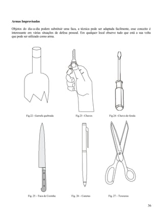 36
Armas Improvisadas
Objetos do dia-a-dia podem substituir uma faca, a técnica pode ser adaptada facilmente, esse conceito é
interessante em várias situações de defesa pessoal. Em qualquer local observe tudo que está a sua volta
que pode ser utilizado como arma.
Fig. 25 – Faca de Cozinha Fig. 26 – Canetas Fig. 27 – Tesouras
Fig.22 - Garrafa quebrada Fig.23 - Chaves Fig.24 - Chave-de-fenda
 