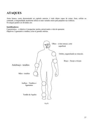 37
ATAQUES
Arma branca, como demonstrado no capítulo anterior, é todo objeto capaz de cortar, furar, esfolar ou
contundir, a marginalidade atualmente utiliza os mais variados meios para perpetrar sua violência.
Os ataques podem ser divididos em:
Imobilizadores:
Característica – o objetivo é incapacitar, porém, preservando a vida do oponente.
Objetivos: Ligamentos e tendões, evita-se grandes artérias.
Fig.28
Ombro, enganchando no músculo.
Braço – bíceps e tríceps
Antebraço - tendões
Mãos - tendões
Joelhos – Tendões e
ligamentos
Tendão de Aquiles
Olhos – evitar estocar, corte
superficial
 