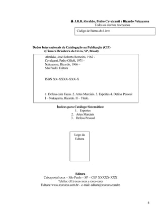 4
©© J.R.R.Abrahão, Pedro Cavalcanti e Ricardo Nakayama
Todos os direitos reservados
Dados Internacionais de Catalogação na Publicação (CIP)
(Câmara Brasileira do Livro, SP, Brasil)
Índices para Catálogo Sistemático:
1. Esportes
2. Artes Marciais
3. Defesa Pessoal
Editora
Caixa postal xxxx – São Paulo – SP – CEP XXXXX-XXX
Telefax: (11) xxxx-xxxx e xxxx-xxxx
Editora: www.xxxxxxx.com.br - e-mail: editora@xxxxxx.com.br
Código de Barras do Livro
Abrahão, José Roberto Romeiro, 1962 -
Cavalcanti, Pedro Gilioli, 1971 -
Nakayama, Ricardo, 1966 –
São Paulo: Editora
ISBN XX-XXXX-XXX-X
1. Defesa com Facas. 2. Artes Marciais. 3. Esportes 4. Defesa Pessoal
I – Nakayama, Ricardo. II – Título.
Logo da
Editora
 