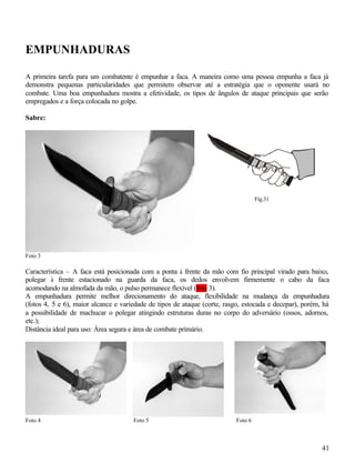 41
EMPUNHADURAS
A primeira tarefa para um combatente é empunhar a faca. A maneira como uma pessoa empunha a faca já
demonstra pequenas particularidades que permitem observar até a estratégia que o oponente usará no
combate. Uma boa empunhadura mostra a efetividade, os tipos de ângulos de ataque principais que serão
empregados e a força colocada no golpe.
Sabre:
Foto 3
Característica – A faca está posicionada com a ponta à frente da mão com fio principal virado para baixo,
polegar à frente estacionado na guarda da faca, os dedos envolvem firmemente o cabo da faca
acomodando na almofada da mão, o pulso permanece flexível (foto 3).
A empunhadura permite melhor direcionamento do ataque, flexibilidade na mudança da empunhadura
(fotos 4, 5 e 6), maior alcance e variedade de tipos de ataque (corte, rasgo, estocada e decepar), porém, há
a possibilidade de machucar o polegar atingindo estruturas duras no corpo do adversário (ossos, adornos,
etc.);
Distância ideal para uso: Área segura e área de combate primário.
Foto 4 Foto 5 Foto 6
Fig.31
USM
C
 