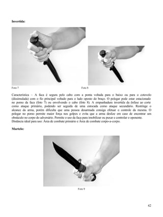 42
Invertida:
Foto 7 Foto 8
Característica – A faca é segura pelo cabo com a ponta voltada para o baixo ou para o cotovelo
(dissimulada) com o fio principal voltado para o lado oposto do braço. O polegar pode estar estacionado
no pomo da faca (foto 7) ou envolvendo o cabo (foto 8). A empunhadura invertida da ênfase ao corte
como ataque primário, podendo ser seguida de uma estocada como ataque secundário. Restringe o
alcance da arma, porém dificulta que uma pessoa desarmada consiga efetuar o controle da mesma. O
polegar no pomo permite maior força nos golpes e evita que a arma deslize em caso de encontrar um
obstáculo no corpo do adversário. Permite o uso da faca para imobilizar ou puxar e controlar o oponente.
Distância ideal para uso: Área de combate primário e Área de combate corpo-a-corpo.
Martelo:
Foto 9
 