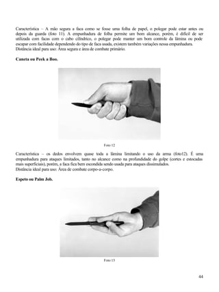 44
Característica – A mão segura a faca como se fosse uma folha de papel, o polegar pode estar antes ou
depois da guarda (foto 11). A empunhadura de folha permite um bom alcance, porém, é difícil de ser
utilizada com facas com o cabo cilíndrico, o polegar pode manter um bom controle da lâmina ou pode
escapar com facilidade dependendo do tipo de faca usada, existem também variações nessa empunhadura.
Distância ideal para uso: Área segura e área de combate primário.
Caneta ou Peek a Boo.
Foto 12
Característica – os dedos envolvem quase toda a lâmina limitando o uso da arma (foto12). É uma
empunhadura para ataques limitados, tanto no alcance como na profundidade do golpe (cortes e estocadas
mais superficiais), porém, a faca fica bem escondida sendo usada para ataques dissimulados.
Distância ideal para uso: Área de combate corpo-a-corpo.
Espeto ou Palm Job.
Foto 13
 