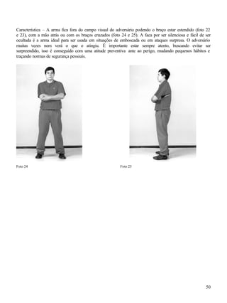 50
Característica – A arma fica fora do campo visual do adversário podendo o braço estar estendido (foto 22
e 23), com a mão atrás ou com os braços cruzados (foto 24 e 25). A faca por ser silenciosa e fácil de ser
ocultada é a arma ideal para ser usada em situações de emboscada ou em ataques surpresa. O adversário
muitas vezes nem verá o que o atingiu. É importante estar sempre atento, buscando evitar ser
surpreendido, isso é conseguido com uma atitude preventiva ante ao perigo, mudando pequenos hábitos e
traçando normas de segurança pessoais.
Foto 24 Foto 25
 