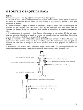 51
O PORTE E O SAQUE DA FACA
PORTE:
Para saber onde portar a faca (fig.33) é necessário estabelecer alguns pontos:
a) Finalidade da faca – para o combate militar a faca pode ser ostensiva com a bainha exposta na perna ou
no tronco do combatente. O uso urbano da faca restringe o uso ostensivo, devendo a faca estar
dissimulada ou ocultada.
b) Desenho da lâmina – o peso, o tamanho, o mecanismo e o tipo da lâmina. Uma faca pesada pode ser
incomoda de ser carregada, uma faca grande difícil de ser dissimulada uma faca retrátil pode ser
carregada em qualquer bolso, etc. Facas com uma presilha ou clip podem ser usadas enganchadas na
calça.
c) O posicionamento do combatente – Uma faca no bolso, quando se está sentado dificulta seu saque.
Uma faca nas costas é difícil de ser sacada se a pessoa está prensada contra uma parede. Uma faca na bota
pode ser útil se estamos ajoelhados no recuperando de um golpe.
d) Tipo de vestimenta – um coldre axilar pode ser dissimulado com um termo ou blusão. Um cinto pode
esconder uma faca, existem fivelas com facas escondidas, como dito anteriormente, uma faca pode ser
escondida em uma bota, na manga ou em bolsos podemos esconder facas pequenas ou canivetes de
combate.
e) Necessidade – em situações onde é eminente o perigo, o melhor é ter a faca à mão (quando se entra em
lugares perigosos ou percebe-se a aproximação de pessoas que podem colocar em risco a sua vida).
Fig.33
Faca dobrável com presilha presa na calça
Faca dobrável no bolso do paletó
Bainha por dentro do paletó
Faca dobrável no bolso da calça
Faca dobrável em bolso oculto na manga
Bainha na nuca por dentro do paletó
Faca dobrável no bolso da calça
Faca dobrável com presilha nas costas
Faca dobrável escondido na bota
 