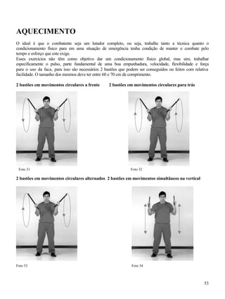 53
AQUECIMENTO
O ideal é que o combatente seja um lutador completo, ou seja, trabalhe tanto a técnica quanto o
condicionamento físico para em uma situação de emergência tenha condição de manter o combate pelo
tempo e esforço que este exige.
Esses exercícios não têm como objetivo dar um condicionamento físico global, mas sim, trabalhar
especificamente o pulso, parte fundamental de uma boa empunhadura, velocidade, flexibilidade e força
para o uso da faca, para isso são necessários 2 bastões que podem ser conseguidos ou feitos com relativa
facilidade. O tamanho dos mesmos deve ter entre 60 e 70 cm de comprimento.
2 bastões em movimentos circulares a frente 2 bastões em movimentos circulares para trás
2 bastões em movimentos circulares alternados 2 bastões em movimentos simultâneos na vertical
Foto 33 Foto 34
Foto 31 Foto 32
 