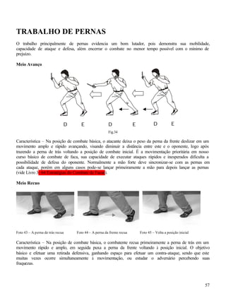 57
TRABALHO DE PERNAS
O trabalho principalmente de pernas evidencia um bom lutador, pois demonstra sua mobilidade,
capacidade de ataque e defesa, além encerrar o combate no menor tempo possível com o mínimo de
prejuízo.
Meio Avanço
Fig.34
Característica – Na posição de combate básica, o atacante deixa o peso da perna da frente deslizar em um
movimento amplo e rápido avançando, visando diminuir a distância entre este e o oponente, logo após
trazendo a perna de trás voltando a posição de combate inicial. É a movimentação prioritária em nosso
curso básico de combate de faca, sua capacidade de executar ataques rápidos e inesperados dificulta a
possibilidade de defesa do oponente. Normalmente a mão forte deve sincronizar-se com as pernas em
cada ataque, porém em alguns casos pode-se lançar primeiramente a mão para depois lançar as pernas
(vide Livro 3- 64 Estratégias do Combate de Facas).
Meio Recuo
Foto 43 – A perna de trás recua Foto 44 – A perna da frente recua Foto 45 – Volta a posição inicial
Característica – Na posição de combate básica, o combatente recua primeiramente a perna de trás em um
movimento rápido e amplo, em seguida puxa a perna da frente voltando à posição inicial. O objetivo
básico e efetuar uma retirada defensiva, ganhando espaço para efetuar um contra-ataque, sendo que este
muitas vezes ocorre simultaneamente à movimentação, ou estudar o adversário percebendo suas
fraquezas.
D ED ED E
 
