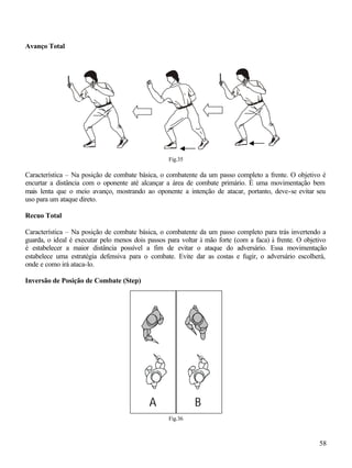 58
Avanço Total
Fig.35
Característica – Na posição de combate básica, o combatente da um passo completo a frente. O objetivo é
encurtar a distância com o oponente até alcançar a área de combate primário. É uma movimentação bem
mais lenta que o meio avanço, mostrando ao oponente a intenção de atacar, portanto, deve-se evitar seu
uso para um ataque direto.
Recuo Total
Característica – Na posição de combate básica, o combatente da um passo completo para trás invertendo a
guarda, o ideal é executar pelo menos dois passos para voltar à mão forte (com a faca) à frente. O objetivo
é estabelecer a maior distância possível a fim de evitar o ataque do adversário. Essa movimentação
estabelece uma estratégia defensiva para o combate. Evite dar as costas e fugir, o adversário escolherá,
onde e como irá ataca-lo.
Inversão de Posição de Combate (Step)
Fig.36
A B
 
