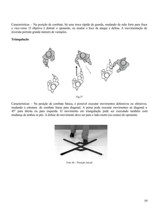 59
Características – Na posição de combate, há uma troca rápida da guarda, mudando da mão forte para fraca
e vice-versa. O objetivo é distrair o oponente, ou mudar o foco de ataque e defesa. A movimentação de
inversão permite grande número de variações.
Triangulação
Fig.37
Características – Na posição de combate básica, é possível executar movimentos defensivos ou ofensivos,
mudando a estrutura do combate linear para diagonal. A perna pode executar movimentos na diagonal a
45º para direita ou para esquerda. O movimento em triangulação pode ser executado também com
mudança de ambos os pés. A ênfase do movimento deve ser para o lado morto (as costas) do oponente.
Foto 46 – Posição inicial
 