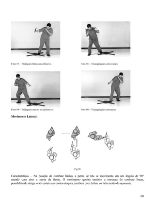 60
Foto 47 – Triângulo fêmea ou ofensivo Foto 48 – Triangulação com avanço
Foto 49 – Triângulo macho ou defensivo Foto 50 – Triangulação com recuo
Movimento Lateral:
Fig.38
Características – Na posição de combate básica, a perna de trás se movimenta em um ângulo de 90º
usando com eixo a perna da frente. O movimento quebra também a estrutura do combate linear,
possibilitando atingir o adversário em contra-ataques, também com ênfase ao lado morto do oponente.
 
