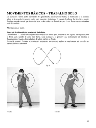 61
MOVIMENTOS BÁSICOS – TRABALHO SOLO
Os exercícios fazem parte importante do aprendizado, desenvolvem fluidez, as habilidades e o domínio
sobre a ferramenta tornam-se muito mais naturais e instintivas. O manejo freqüente da faca faz a mente
dominar o medo natural que temos da arma e desenvolve-se disposição para o uso da mesma em situações
reais de combate.
Movimentos de Corte
Exercício 1 - Oito deitado ou símbolo do infinito:
Característica – 2 cortes em diagonal nas direções da direita para esquerda e em seguida da esquerda para
a direita com sentido de cima para baixo. Esse exercício é o primeiro que efetivamente irá trabalhar a
fluidez dos movimentos. Empunhadura de sabre, martelo ou florete.
Forma de praticar: Comece o movimento lentamente, aos poucos, acelere os movimentos até que eles se
tornem contínuos e naturais.
Fig.39
Foto 51 Foto 52
 