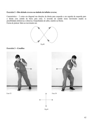 62
Exercício 2 - Oito deitado reverso ou símbolo do infinito reverso:
Característica – 2 cortes em diagonal nas direções da direita para esquerda e em seguida da esquerda para
a direita com sentido de baixo para cima. A inversão do sentido nesse movimento amplia as
possibilidades defensivas e ofensivas. Empunhadura de sabre, martelo ou florete.
Forma de praticar: Idem ao movimento um.
Fig.40
Exercício 3 – Crucifixo
Foto 53 Foto 54
Fig.41
 