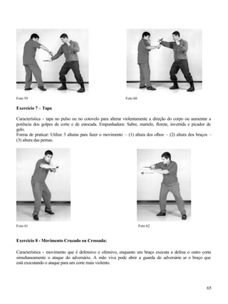 65
Foto 59 Foto 60
Exercício 7 – Tapa
Característica - tapa no pulso ou no cotovelo para alterar violentamente a direção do corpo ou aumentar a
potência dos golpes de corte e de estocada. Empunhadura: Sabre, martelo, florete, invertida e picador de
gelo.
Forma de praticar: Utilize 3 alturas para fazer o movimento – (1) altura dos olhos – (2) altura dos braços –
(3) altura das pernas.
Foto 61 Foto 62
Exercício 8 - Movimento Cruzado ou Crossada:
Característica - movimento que é defensivo e ofensivo, enquanto um braço executa a defesa o outro corta
simultaneamente o ataque do adversário. A mão viva pode abrir a guarda do adversário ar o braço que
está executando o ataque para um corte mais violento.
 