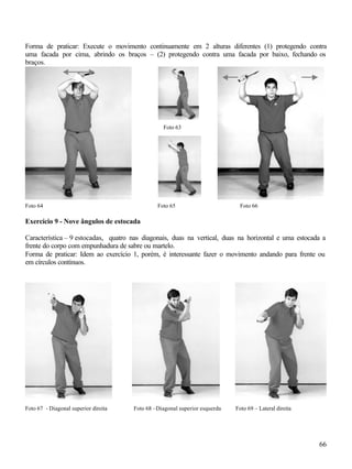 66
Forma de praticar: Execute o movimento continuamente em 2 alturas diferentes (1) protegendo contra
uma facada por cima, abrindo os braços – (2) protegendo contra uma facada por baixo, fechando os
braços.
Foto 63
Foto 64 Foto 65 Foto 66
Exercício 9 - Nove ângulos de estocada
Característica – 9 estocadas, quatro nas diagonais, duas na vertical, duas na horizontal e uma estocada a
frente do corpo com empunhadura de sabre ou martelo.
Forma de praticar: Idem ao exercício 1, porém, é interessante fazer o movimento andando para frente ou
em círculos contínuos.
Foto 67 - Diagonal superior direita Foto 68 –Diagonal superior esquerda Foto 69 – Lateral direita
 