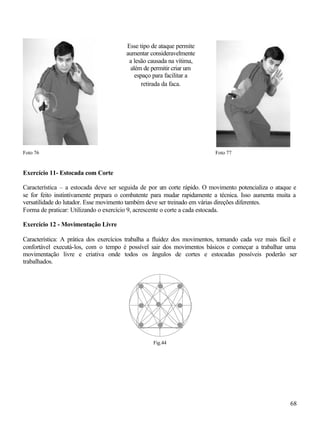 68
Foto 76 Foto 77
Exercício 11- Estocada com Corte
Característica – a estocada deve ser seguida de por um corte rápido. O movimento potencializa o ataque e
se for feito instintivamente prepara o combatente para mudar rapidamente a técnica. Isso aumenta muita a
versatilidade do lutador. Esse movimento também deve ser treinado em várias direções diferentes.
Forma de praticar: Utilizando o exercício 9, acrescente o corte a cada estocada.
Exercício 12 - Movimentação Livre
Característica: A prática dos exercícios trabalha a fluidez dos movimentos, tornando cada vez mais fácil e
confortável executá-los, com o tempo é possível sair dos movimentos básicos e começar a trabalhar uma
movimentação livre e criativa onde todos os ângulos de cortes e estocadas possíveis poderão ser
trabalhados.
Fig.44
Esse tipo de ataque permite
aumentar consideravelmente
a lesão causada na vítima,
além de permitir criar um
espaço para facilitar a
retirada da faca.
 