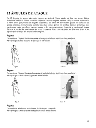 69
12 ÂNGULOS DE ATAQUE
Os 12 ângulos de ataque são muito comuns no Arnis de Mano, técnica de luta com armas filipina.
Trabalham também a fluidez e marcam objetivos a serem atingidos, existem variações desses movimentos
e outros alvos que podem ser atingidos dependendo do estilo. Os movimentos podem ser curtos ou de
grande amplitude. É interessante trabalhar das duas formas, porém em combate daremos preferência aos
movimentos curtos que abrem menos a guarda e são menos perceptíveis (telegrafar o movimento). Agora
faremos a junção dos movimentos de corte e estocada. Esse exercício pode ser feito em frente a um
espelho para ter noção dos alvos a serem atingidos.
Ângulo 1
Característica: Diagonal da direita superior até a esquerda inferior, sentido de cima para baixo.
Alvo principal: Lateral esquerda do pescoço do adversário.
Fig.45 Foto 78
Ângulo 2
Característica: Diagonal da esquerda superior até a direita inferior, sentido de cima para baixo.
Alvo principal: Lateral direita do pescoço do adversário.
Fig.46 Foto 79
Ângulo 3
Característica: Movimento na horizontal da direita para a esquerda.
Alvo principal: Lateral esquerda da região da costela do adversário.
 