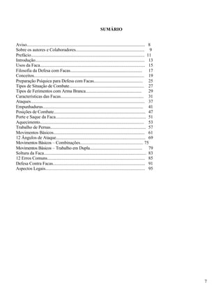 7
SUMÁRIO
Aviso.......................................................................................................... 8
Sobre os autores e Colaboradores.............................................................. 9
Prefácio...................................................................................................... 11
Introdução.................................................................................................. 13
Usos da Faca.............................................................................................. 15
Filosofia da Defesa com Facas.................................................................. 17
Conceitos................................................................................................... 19
Preparação Psíquica para Defesa com Facas............................................. 25
Tipos de Situação de Combate................................................................... 27
Tipos de Ferimentos com Arma Branca.................................................... 29
Características das Facas........................................................................... 31
Ataques...................................................................................................... 37
Empunhaduras........................................................................................... 41
Posições de Combate.................................................................................. 47
Porte e Saque da Faca................................................................................. 51
Aquecimento.............................................................................................. 53
Trabalho de Pernas...................................................................................... 57
Movimentos Básicos................................................................................... 61
12 Ângulos de Ataque................................................................................. 69
Movimentos Básicos – Combinações......................................................... 75
Movimentos Básicos – Trabalho em Dupla................................................ 79
Soltura da Faca............................................................................................ 83
12 Erros Comuns........................................................................................ 85
Defesa Contra Facas................................................................................... 91
Aspectos Legais.......................................................................................... 95
 