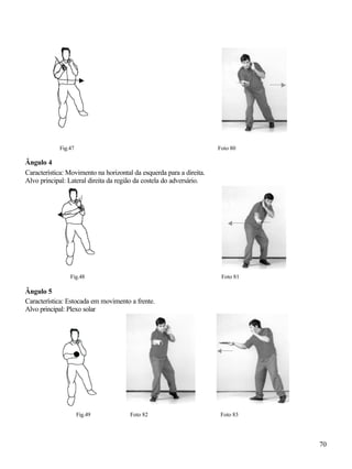 70
Fig.47 Foto 80
Ângulo 4
Característica: Movimento na horizontal da esquerda para a direita.
Alvo principal: Lateral direita da região da costela do adversário.
Fig.48 Foto 81
Ângulo 5
Característica: Estocada em movimento a frente.
Alvo principal: Plexo solar
Fig.49 Foto 82 Foto 83
 