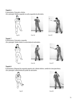 71
Ângulo 6
Característica: Estocada a direita.
Alvo principal: Ombro esquerdo ou axila esquerda do adversário.
Fig.50 Foto 84 Foto 85
Ângulo 7
Característica: Estocada a esquerda.
Alvo principal: Ombro direito ou axila direita do adversário.
Fig.51 Foto 86 Foto 87
Ângulo 8
Característica: Diagonal da esquerda superior até a direita inferior, sentido de cima para baixo.
Alvo principal: Lateral direita do joelho do adversário.
Fig.52 Foto 88
 
