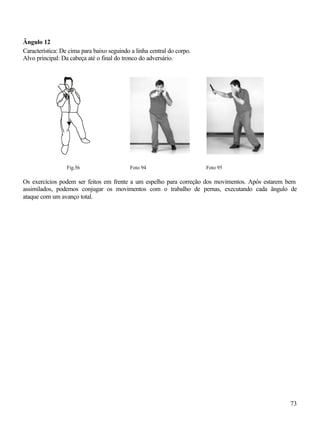 73
Ângulo 12
Característica: De cima para baixo seguindo a linha central do corpo.
Alvo principal: Da cabeça até o final do tronco do adversário.
Fig.56 Foto 94 Foto 95
Os exercícios podem ser feitos em frente a um espelho para correção dos movimentos. Após estarem bem
assimilados, podemos conjugar os movimentos com o trabalho de pernas, executando cada ângulo de
ataque com um avanço total.
 