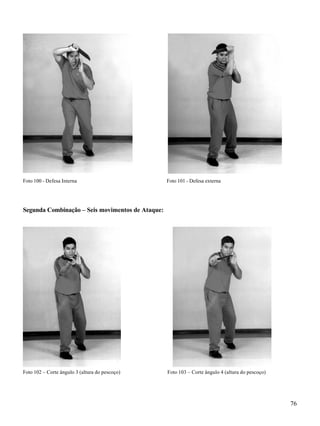 76
Foto 100 - Defesa Interna Foto 101 - Defesa externa
Segunda Combinação – Seis movimentos de Ataque:
Foto 102 – Corte ângulo 3 (altura do pescoço) Foto 103 – Corte ângulo 4 (altura do pescoço)
 